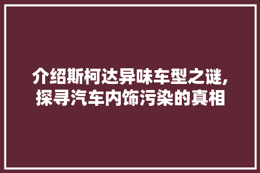 介绍斯柯达异味车型之谜,探寻汽车内饰污染的真相