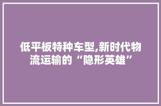 低平板特种车型,新时代物流运输的“隐形英雄”