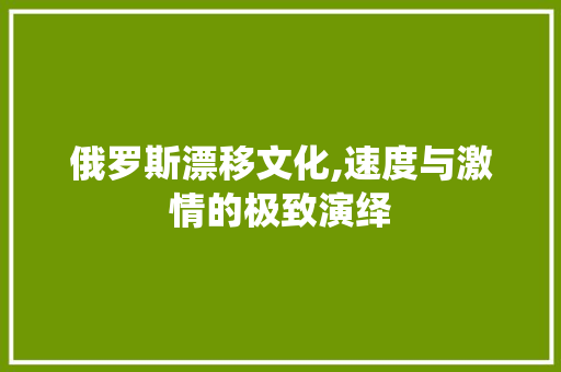 俄罗斯漂移文化,速度与激情的极致演绎