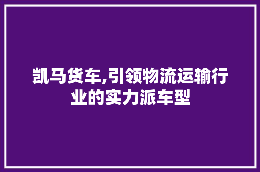 凯马货车,引领物流运输行业的实力派车型