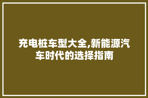 充电桩车型大全,新能源汽车时代的选择指南