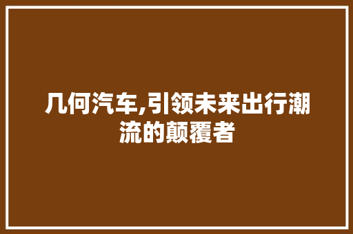 几何汽车,引领未来出行潮流的颠覆者