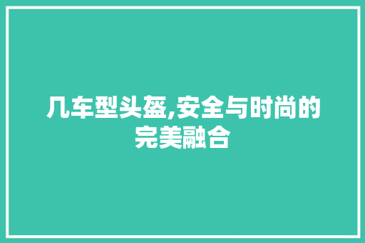 几车型头盔,安全与时尚的完美融合