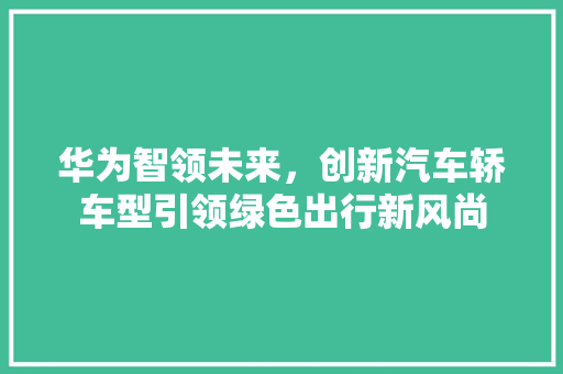 华为智领未来，创新汽车轿车型引领绿色出行新风尚