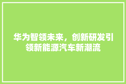 华为智领未来，创新研发引领新能源汽车新潮流