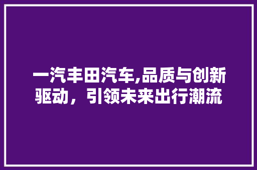 一汽丰田汽车,品质与创新驱动，引领未来出行潮流