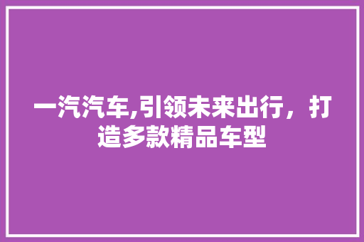 一汽汽车,引领未来出行，打造多款精品车型