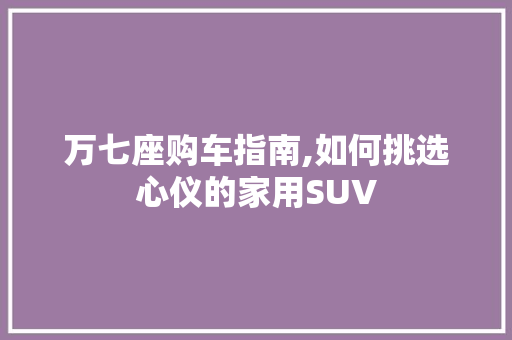 万七座购车指南,如何挑选心仪的家用SUV