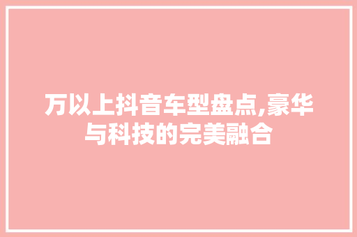 万以上抖音车型盘点,豪华与科技的完美融合