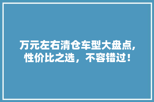 万元左右清仓车型大盘点,性价比之选，不容错过！