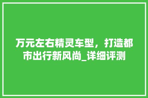 万元左右精灵车型，打造都市出行新风尚_详细评测