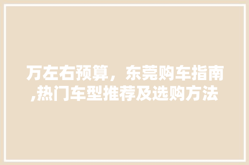 万左右预算，东莞购车指南,热门车型推荐及选购方法 汽车配件
