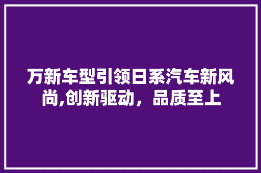 万新车型引领日系汽车新风尚,创新驱动，品质至上