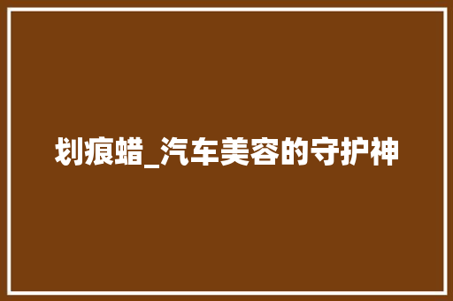 划痕蜡_汽车美容的守护神