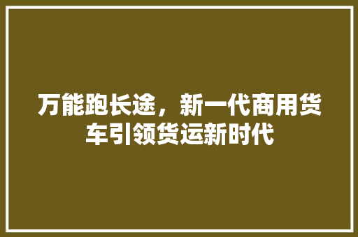 万能跑长途，新一代商用货车引领货运新时代