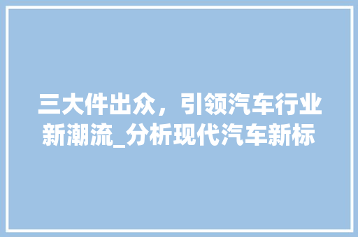 三大件出众，引领汽车行业新潮流_分析现代汽车新标杆