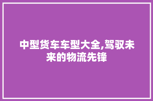 中型货车车型大全,驾驭未来的物流先锋 发动机配件