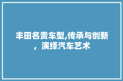 丰田名贵车型,传承与创新，演绎汽车艺术