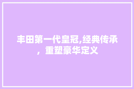 丰田第一代皇冠,经典传承，重塑豪华定义