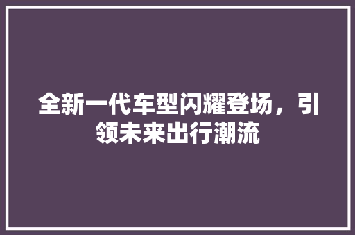 全新一代车型闪耀登场，引领未来出行潮流