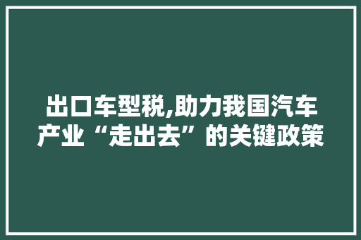 出口车型税,助力我国汽车产业“走出去”的关键政策
