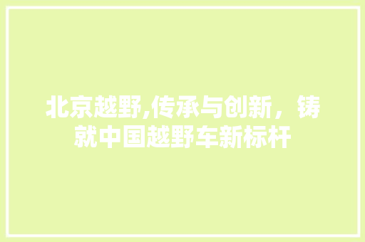 北京越野,传承与创新，铸就中国越野车新标杆