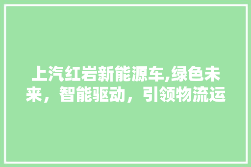 上汽红岩新能源车,绿色未来，智能驱动，引领物流运输新篇章