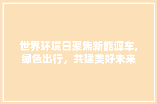 世界环境日聚焦新能源车,绿色出行，共建美好未来