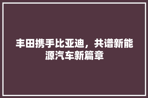丰田携手比亚迪，共谱新能源汽车新篇章