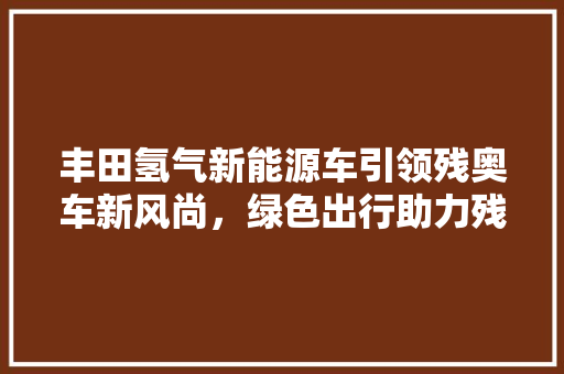丰田氢气新能源车引领残奥车新风尚，绿色出行助力残疾人士展翅翱翔