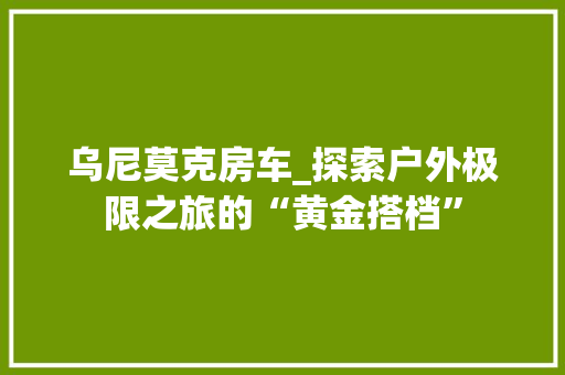 乌尼莫克房车_探索户外极限之旅的“黄金搭档”