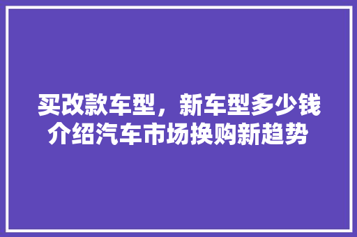买改款车型，新车型多少钱介绍汽车市场换购新趋势