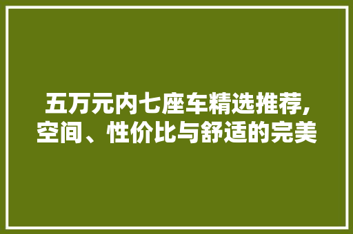 五万元内七座车精选推荐,空间、性价比与舒适的完美结合
