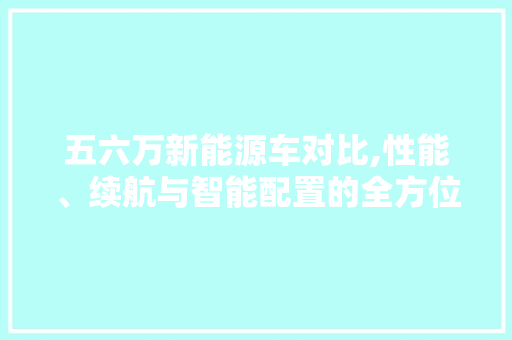 五六万新能源车对比,性能、续航与智能配置的全方位分析