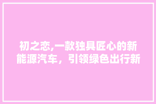初之恋,一款独具匠心的新能源汽车，引领绿色出行新风尚 新款车型
