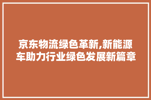 京东物流绿色革新,新能源车助力行业绿色发展新篇章