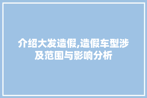 介绍大发造假,造假车型涉及范围与影响分析