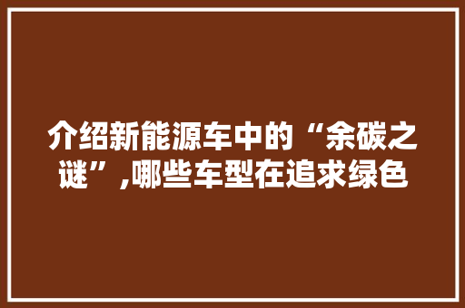 介绍新能源车中的“余碳之谜”,哪些车型在追求绿色出行的同时仍存隐忧