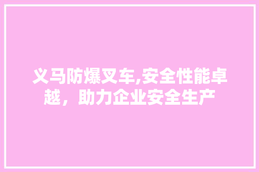 义马防爆叉车,安全性能卓越，助力企业安全生产