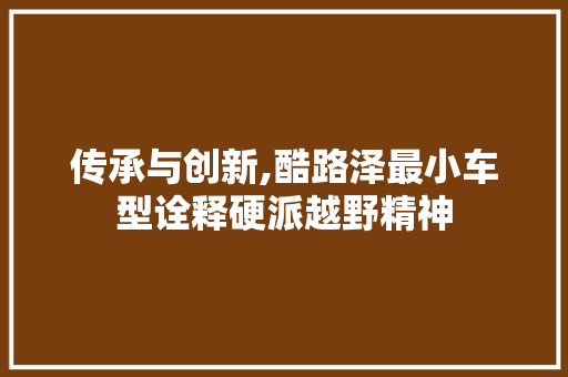 传承与创新,酷路泽最小车型诠释硬派越野精神