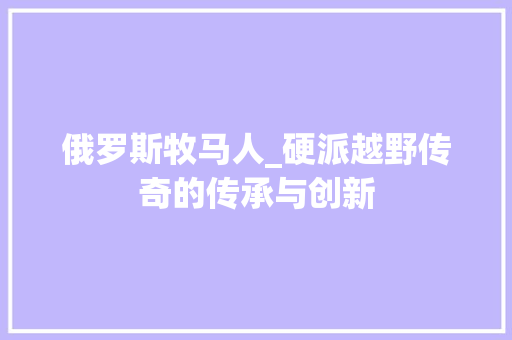 俄罗斯牧马人_硬派越野传奇的传承与创新