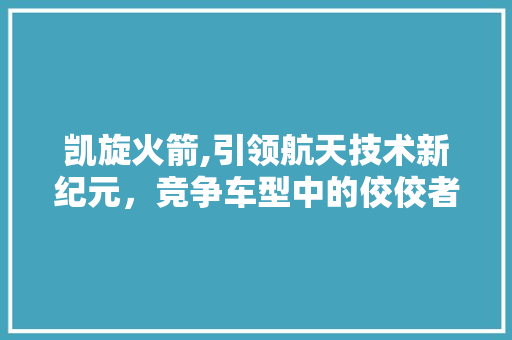 凯旋火箭,引领航天技术新纪元，竞争车型中的佼佼者