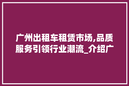 广州出租车租赁市场,品质服务引领行业潮流_介绍广州出租车租赁领军企业