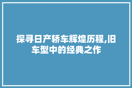 探寻日产轿车辉煌历程,旧车型中的经典之作