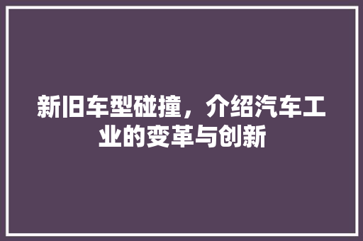 新旧车型碰撞，介绍汽车工业的变革与创新