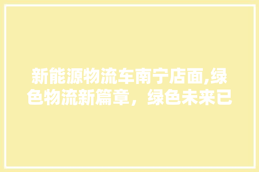 新能源物流车南宁店面,绿色物流新篇章，绿色未来已来临 汽车配件