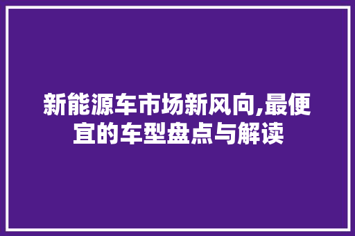新能源车市场新风向,最便宜的车型盘点与解读