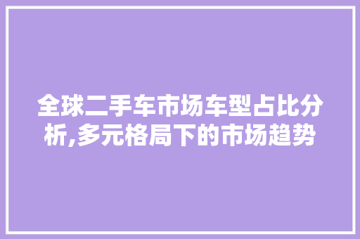 全球二手车市场车型占比分析,多元格局下的市场趋势