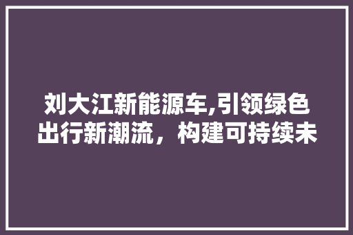 刘大江新能源车,引领绿色出行新潮流，构建可持续未来