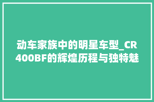 动车家族中的明星车型_CR400BF的辉煌历程与独特魅力